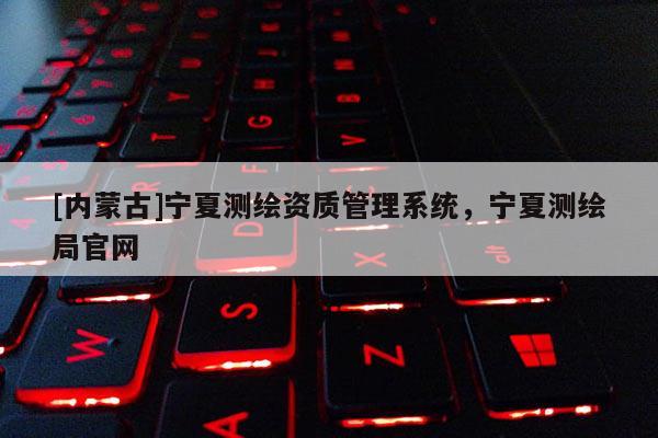 [內蒙古]寧夏測繪資質管理系統，寧夏測繪局官網