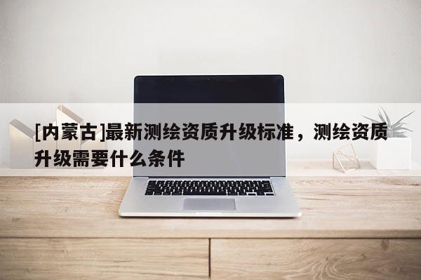 [內(nèi)蒙古]最新測繪資質(zhì)升級標(biāo)準(zhǔn)，測繪資質(zhì)升級需要什么條件