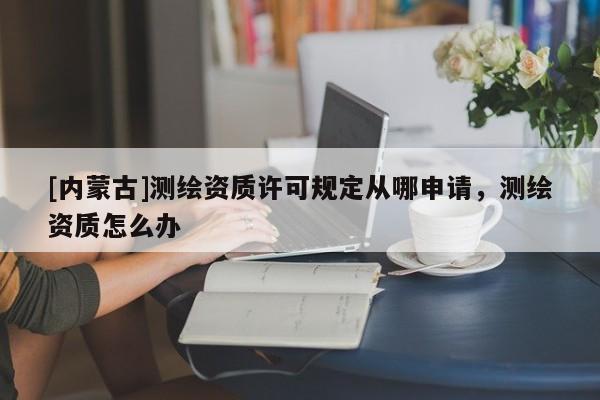 [內蒙古]測繪資質許可規定從哪申請，測繪資質怎么辦