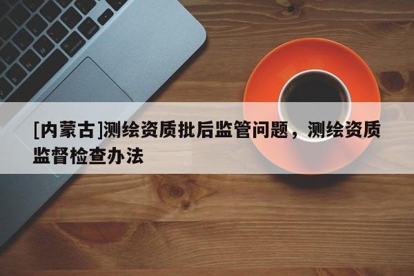 [內蒙古]測繪資質批后監管問題，測繪資質監督檢查辦法