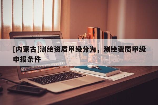 [內蒙古]測繪資質甲級分為，測繪資質甲級申報條件