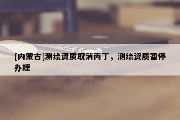 [內(nèi)蒙古]測繪資質(zhì)取消丙丁，測繪資質(zhì)暫停辦理