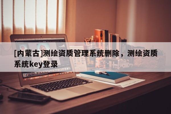 [內(nèi)蒙古]測(cè)繪資質(zhì)管理系統(tǒng)刪除，測(cè)繪資質(zhì)系統(tǒng)key登錄