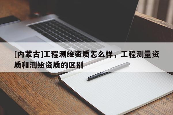 [內蒙古]工程測繪資質怎么樣，工程測量資質和測繪資質的區別