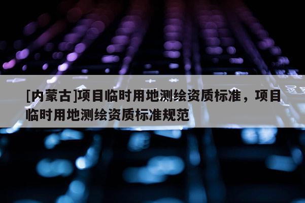[內蒙古]項目臨時用地測繪資質標準，項目臨時用地測繪資質標準規范