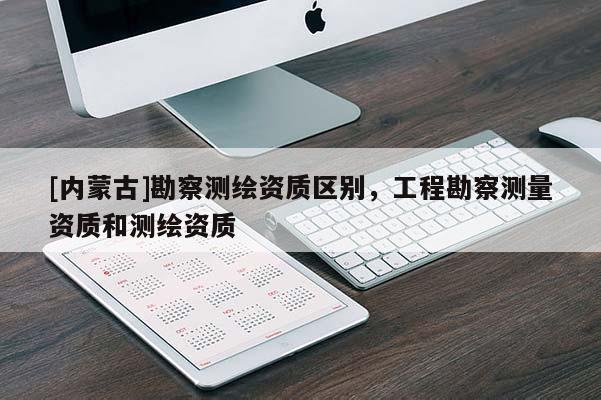 [內蒙古]勘察測繪資質區別，工程勘察測量資質和測繪資質