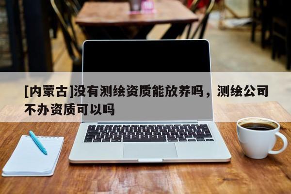 [內蒙古]沒有測繪資質能放養嗎，測繪公司不辦資質可以嗎