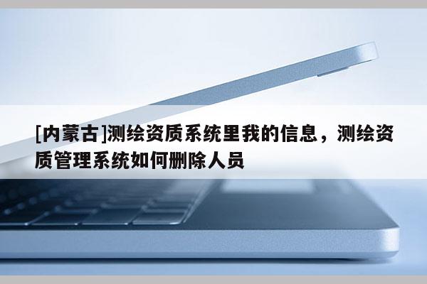 [內蒙古]測繪資質系統里我的信息，測繪資質管理系統如何刪除人員