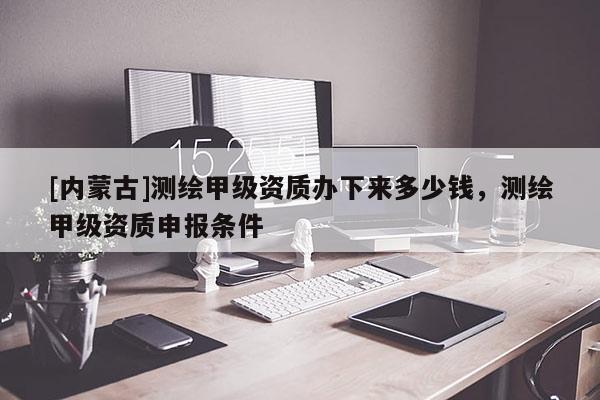[內蒙古]測繪甲級資質辦下來多少錢，測繪甲級資質申報條件