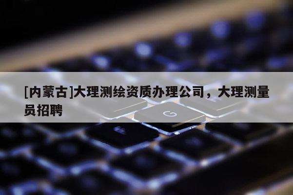 [內(nèi)蒙古]大理測繪資質(zhì)辦理公司，大理測量員招聘