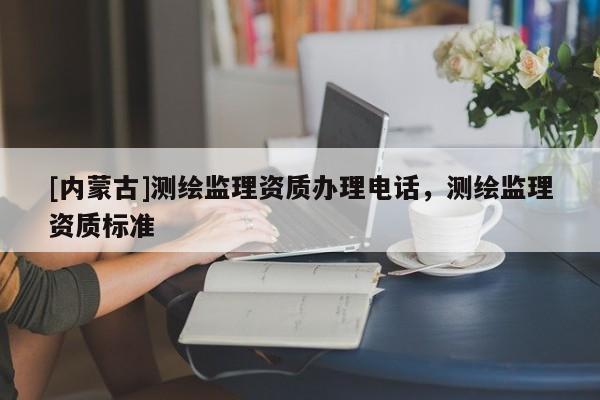 [內(nèi)蒙古]測繪監(jiān)理資質(zhì)辦理電話，測繪監(jiān)理資質(zhì)標(biāo)準(zhǔn)