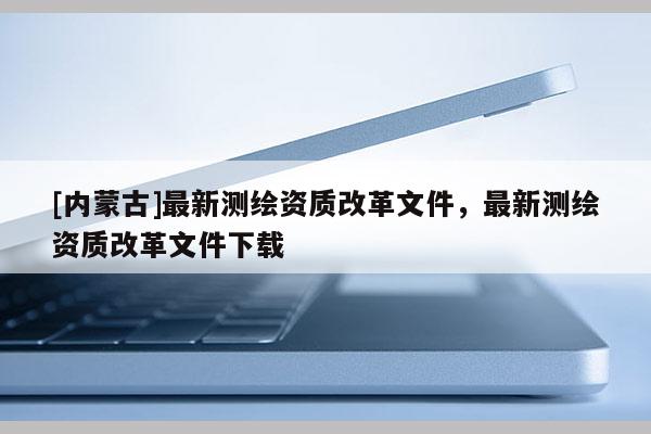 [內蒙古]最新測繪資質改革文件，最新測繪資質改革文件下載