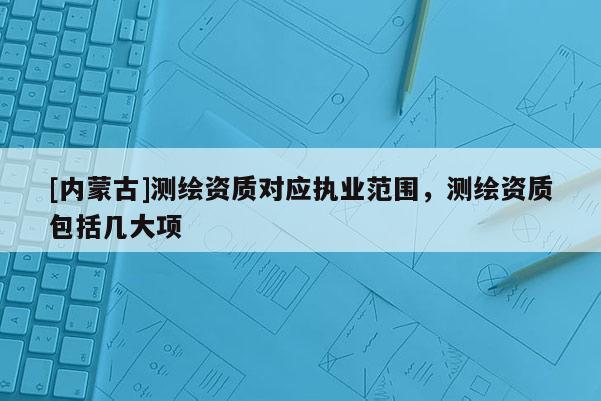 [內蒙古]測繪資質對應執業范圍，測繪資質包括幾大項