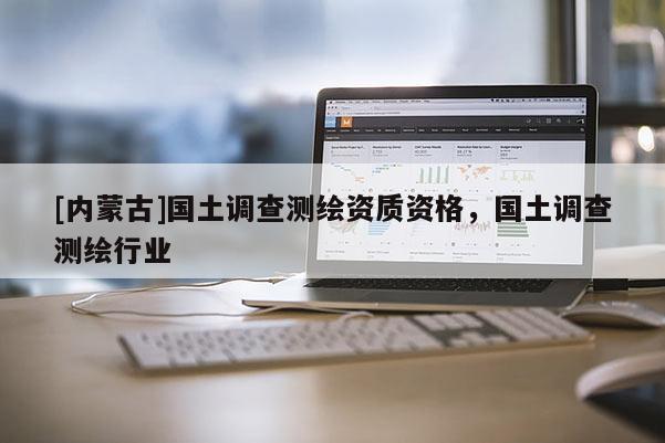[內蒙古]國土調查測繪資質資格，國土調查測繪行業