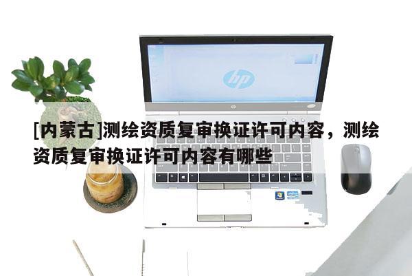 [內蒙古]測繪資質復審換證許可內容，測繪資質復審換證許可內容有哪些