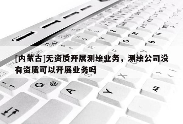 [內蒙古]無資質開展測繪業務，測繪公司沒有資質可以開展業務嗎