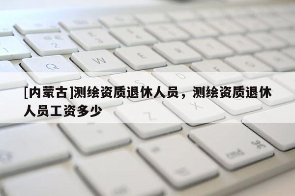 [內(nèi)蒙古]測繪資質(zhì)退休人員，測繪資質(zhì)退休人員工資多少