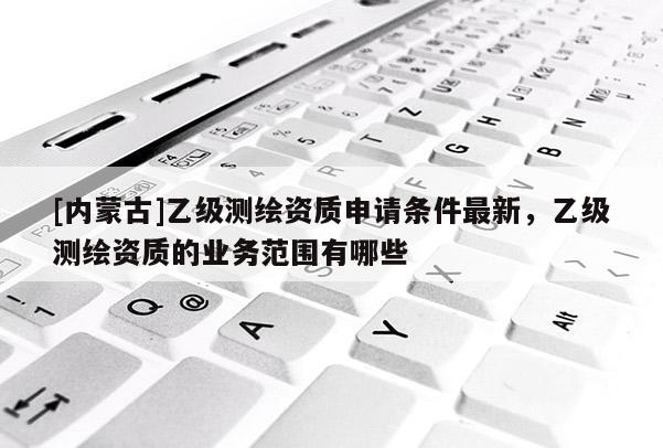 [內蒙古]乙級測繪資質申請條件最新，乙級測繪資質的業(yè)務范圍有哪些