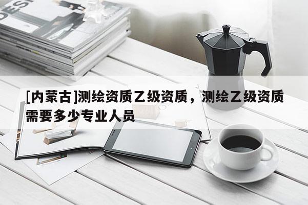 [內(nèi)蒙古]測(cè)繪資質(zhì)乙級(jí)資質(zhì)，測(cè)繪乙級(jí)資質(zhì)需要多少專業(yè)人員