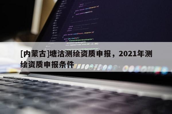 [內(nèi)蒙古]塘沽測(cè)繪資質(zhì)申報(bào)，2021年測(cè)繪資質(zhì)申報(bào)條件