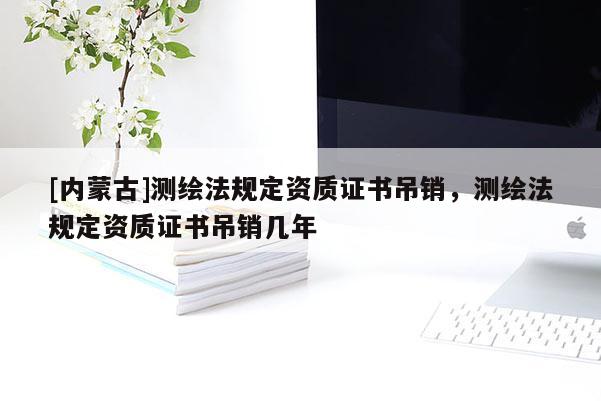 [內蒙古]測繪法規定資質證書吊銷，測繪法規定資質證書吊銷幾年