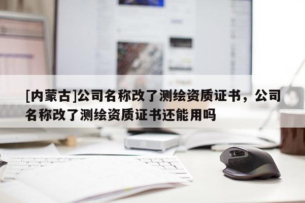 [內(nèi)蒙古]公司名稱改了測繪資質(zhì)證書，公司名稱改了測繪資質(zhì)證書還能用嗎