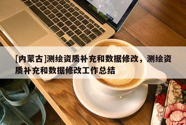 [內(nèi)蒙古]測繪資質(zhì)補充和數(shù)據(jù)修改，測繪資質(zhì)補充和數(shù)據(jù)修改工作總結(jié)