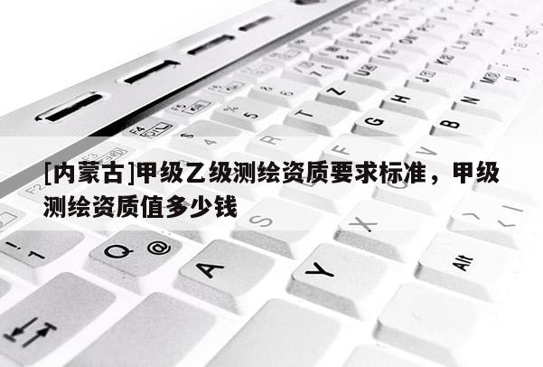 [內蒙古]甲級乙級測繪資質要求標準，甲級測繪資質值多少錢