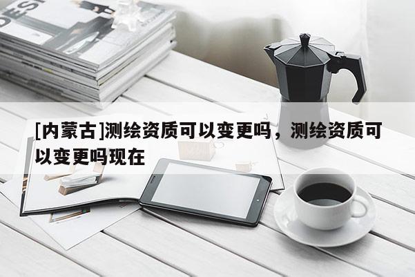 [內蒙古]測繪資質可以變更嗎，測繪資質可以變更嗎現在