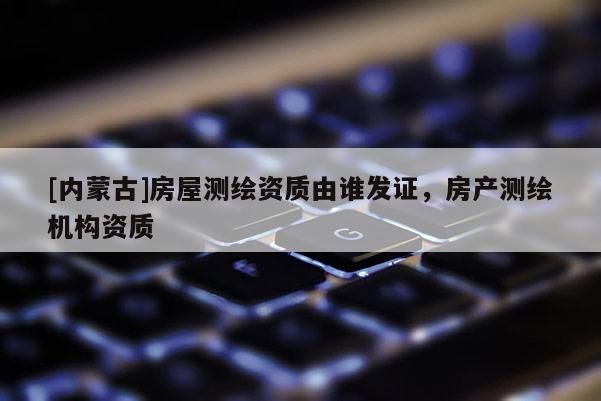 [內蒙古]房屋測繪資質由誰發證，房產測繪機構資質