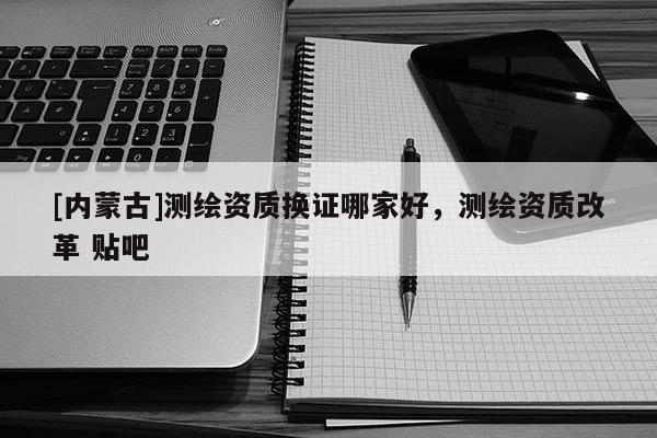 [內蒙古]測繪資質換證哪家好，測繪資質改革 貼吧