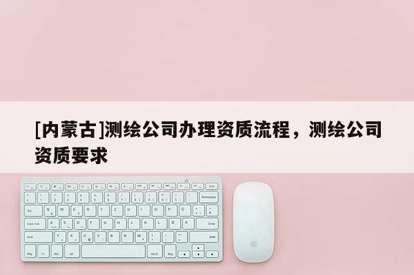 [內蒙古]測繪公司辦理資質流程，測繪公司資質要求