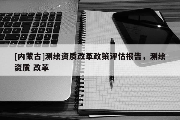 [內蒙古]測繪資質改革政策評估報告，測繪資質 改革