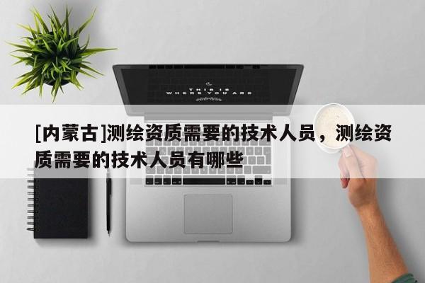 [內蒙古]測繪資質需要的技術人員，測繪資質需要的技術人員有哪些