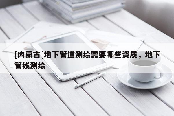 [內蒙古]地下管道測繪需要哪些資質，地下管線測繪