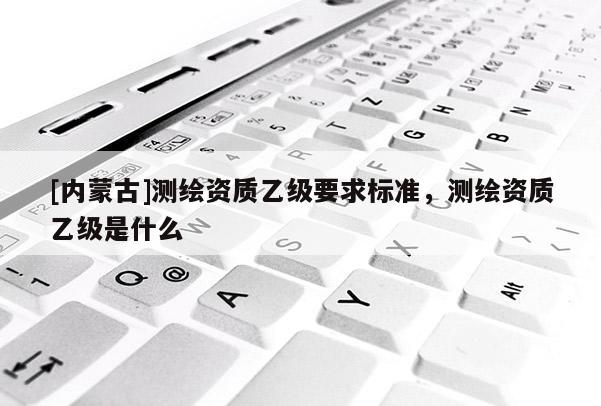 [內蒙古]測繪資質乙級要求標準，測繪資質乙級是什么