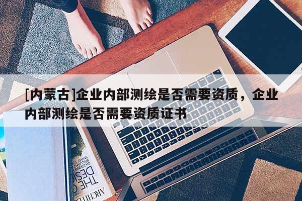 [內蒙古]企業內部測繪是否需要資質，企業內部測繪是否需要資質證書