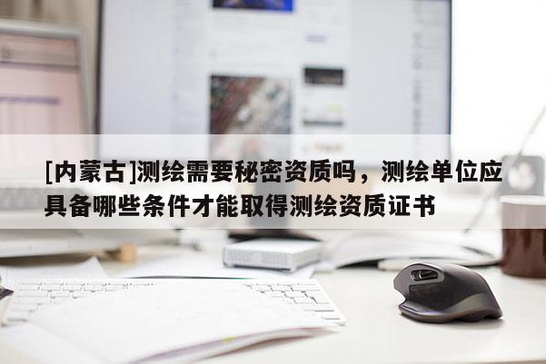 [內蒙古]測繪需要秘密資質嗎，測繪單位應具備哪些條件才能取得測繪資質證書