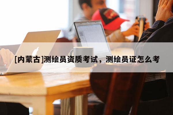 [內(nèi)蒙古]測繪員資質(zhì)考試，測繪員證怎么考