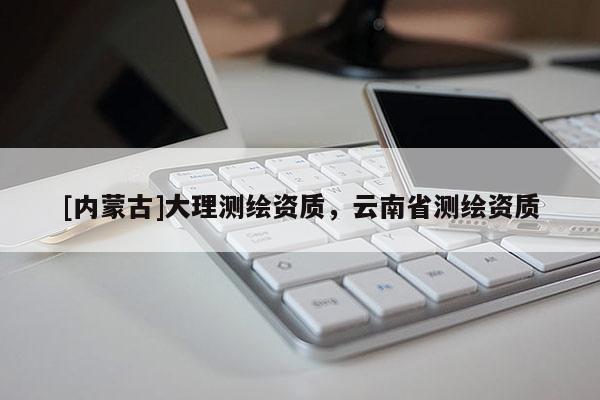 [內(nèi)蒙古]大理測繪資質(zhì)，云南省測繪資質(zhì)