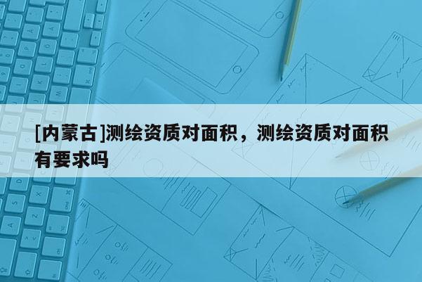 [內蒙古]測繪資質對面積，測繪資質對面積有要求嗎
