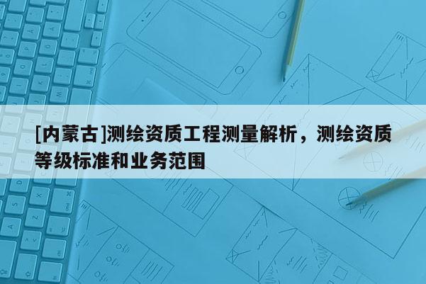 [內蒙古]測繪資質工程測量解析，測繪資質等級標準和業務范圍