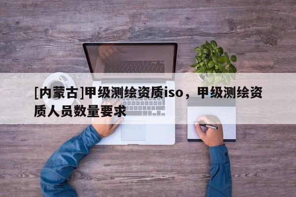 [內蒙古]甲級測繪資質iso，甲級測繪資質人員數量要求