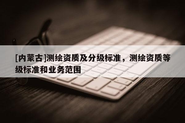 [內(nèi)蒙古]測繪資質(zhì)及分級(jí)標(biāo)準(zhǔn)，測繪資質(zhì)等級(jí)標(biāo)準(zhǔn)和業(yè)務(wù)范圍