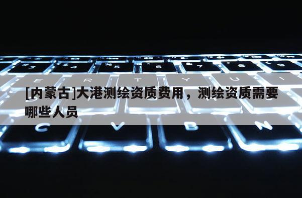 [內(nèi)蒙古]大港測(cè)繪資質(zhì)費(fèi)用，測(cè)繪資質(zhì)需要哪些人員