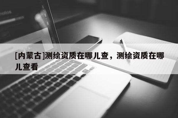 [內(nèi)蒙古]測(cè)繪資質(zhì)在哪兒查，測(cè)繪資質(zhì)在哪兒查看