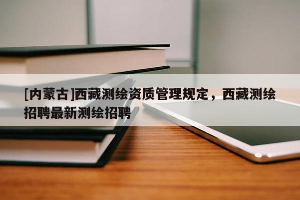 [內蒙古]西藏測繪資質管理規定，西藏測繪招聘最新測繪招聘