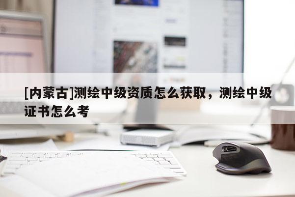 [內蒙古]測繪中級資質怎么獲取，測繪中級證書怎么考