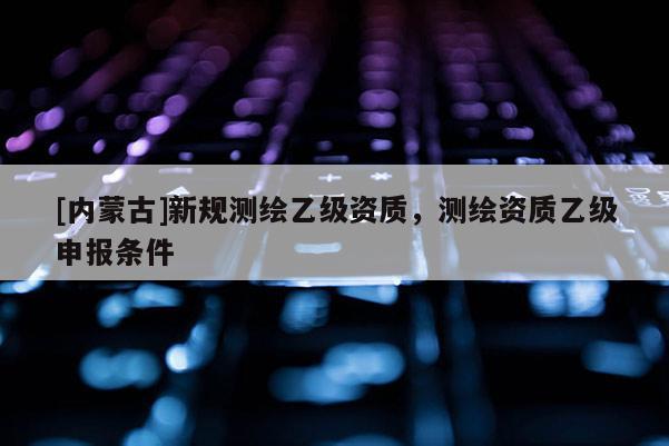 [內(nèi)蒙古]新規(guī)測繪乙級資質(zhì)，測繪資質(zhì)乙級申報條件