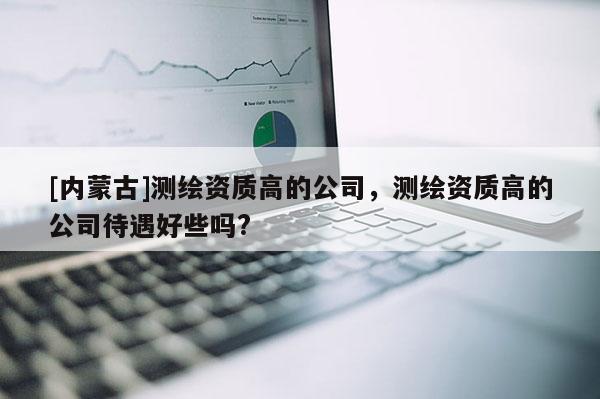 [內(nèi)蒙古]測繪資質(zhì)高的公司，測繪資質(zhì)高的公司待遇好些嗎?